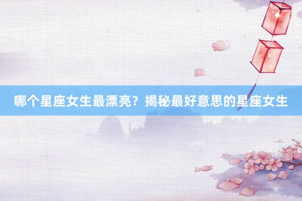 哪个星座女生最漂亮？揭秘最好意思的星座女生