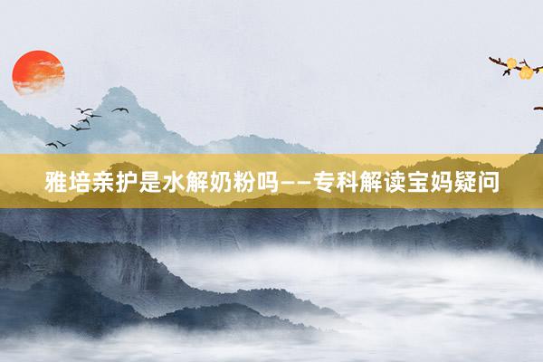 雅培亲护是水解奶粉吗——专科解读宝妈疑问