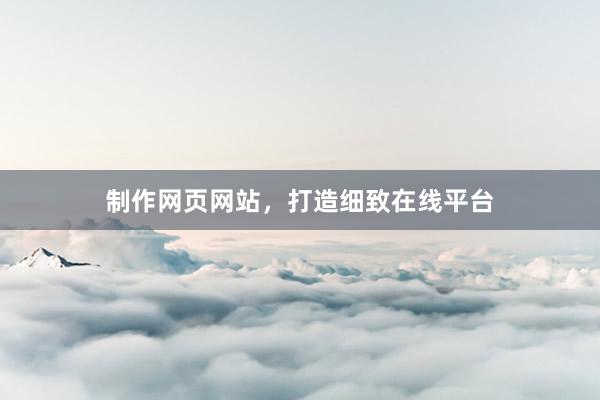 制作网页网站，打造细致在线平台